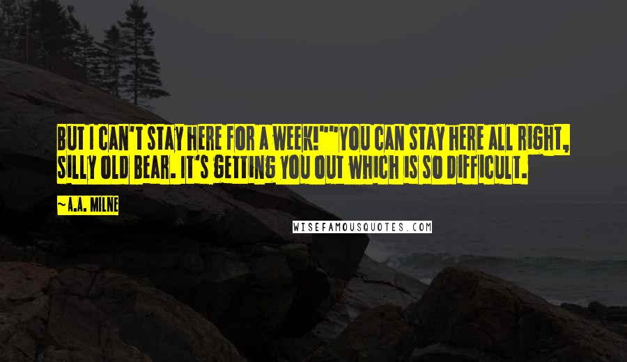 A.A. Milne Quotes: But I can't stay here for a week!""You can stay here all right, silly old Bear. It's getting you out which is so difficult.