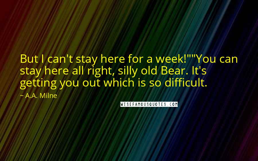 A.A. Milne Quotes: But I can't stay here for a week!""You can stay here all right, silly old Bear. It's getting you out which is so difficult.