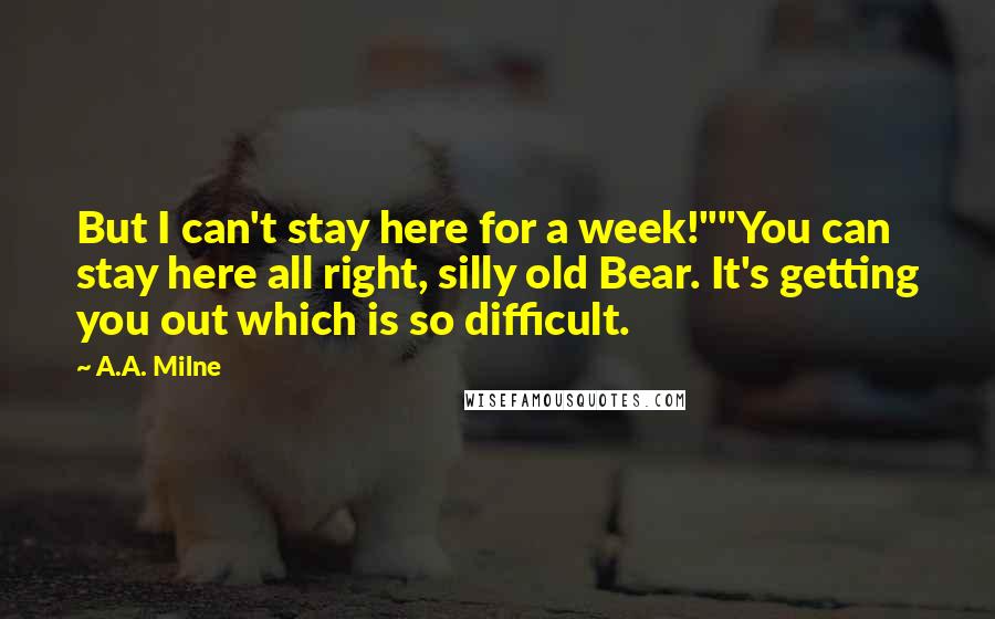 A.A. Milne Quotes: But I can't stay here for a week!""You can stay here all right, silly old Bear. It's getting you out which is so difficult.