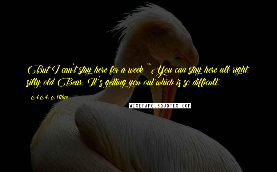 A.A. Milne Quotes: But I can't stay here for a week!""You can stay here all right, silly old Bear. It's getting you out which is so difficult.