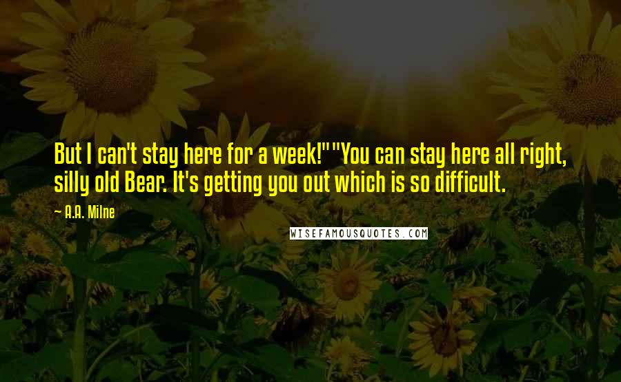 A.A. Milne Quotes: But I can't stay here for a week!""You can stay here all right, silly old Bear. It's getting you out which is so difficult.