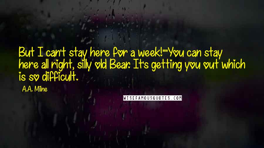 A.A. Milne Quotes: But I can't stay here for a week!""You can stay here all right, silly old Bear. It's getting you out which is so difficult.