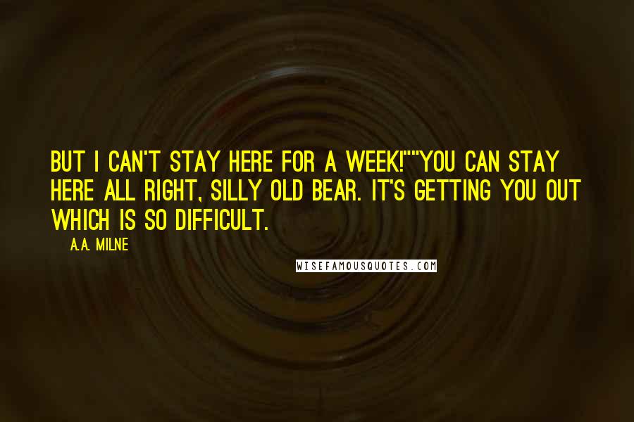 A.A. Milne Quotes: But I can't stay here for a week!""You can stay here all right, silly old Bear. It's getting you out which is so difficult.