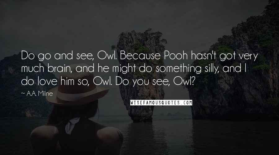 A.A. Milne Quotes: Do go and see, Owl. Because Pooh hasn't got very much brain, and he might do something silly, and I do love him so, Owl. Do you see, Owl?