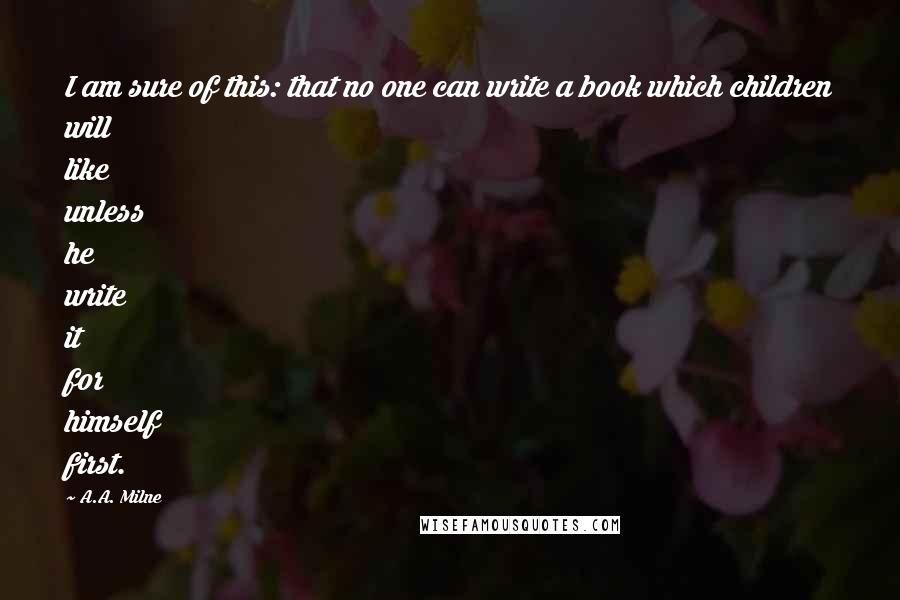 A.A. Milne Quotes: I am sure of this: that no one can write a book which children will like unless he write it for himself first.
