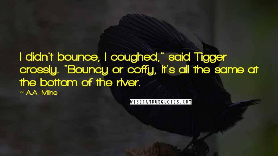 A.A. Milne Quotes: I didn't bounce, I coughed," said Tigger crossly. "Bouncy or coffy, it's all the same at the bottom of the river.