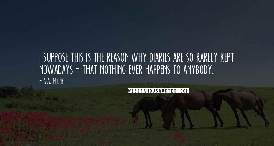 A.A. Milne Quotes: I suppose this is the reason why diaries are so rarely kept nowadays- that nothing ever happens to anybody.