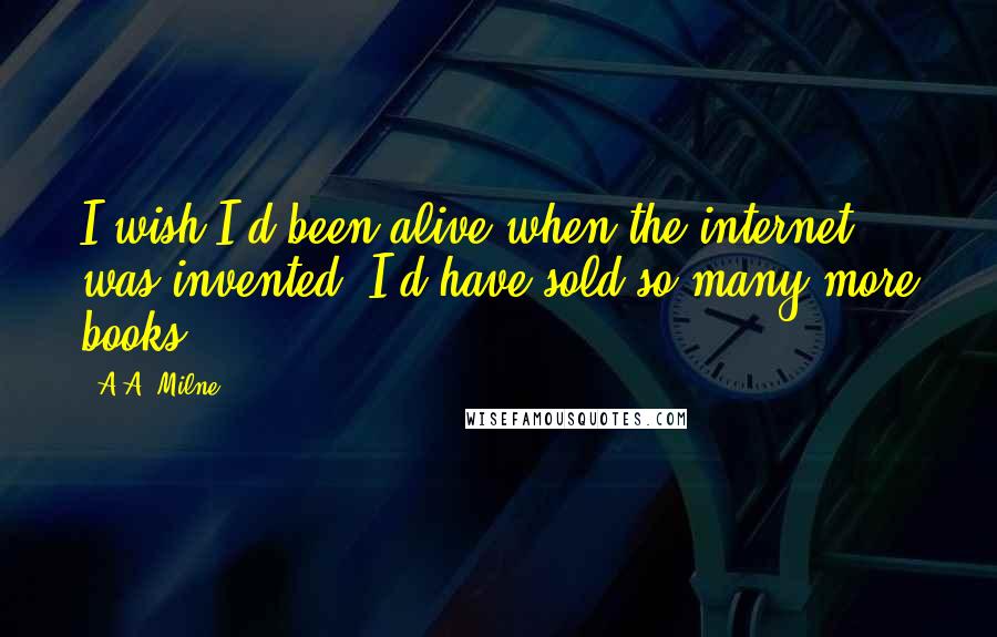 A.A. Milne Quotes: I wish I'd been alive when the internet was invented. I'd have sold so many more books ...