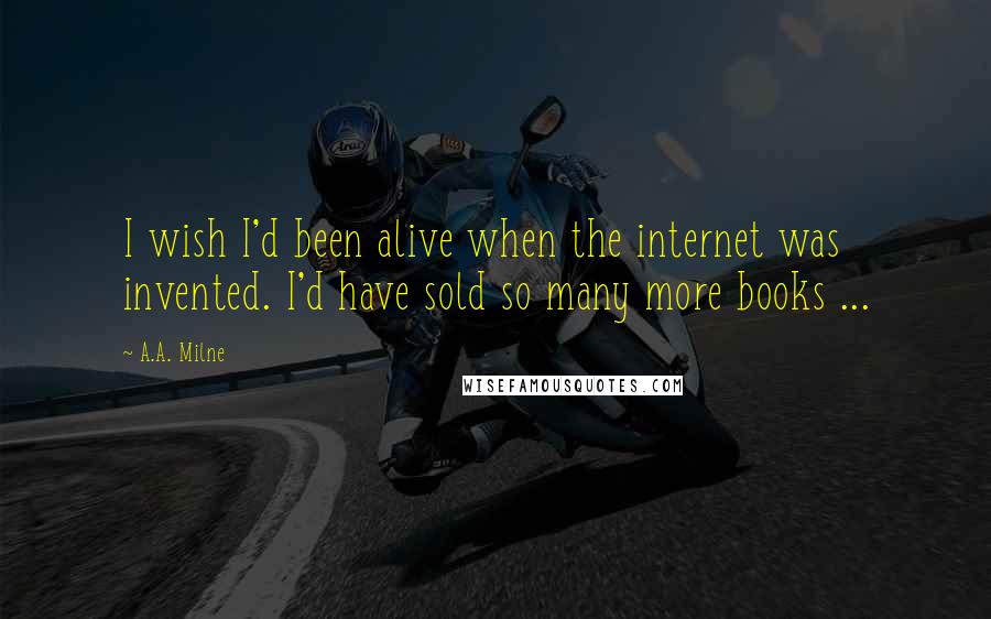 A.A. Milne Quotes: I wish I'd been alive when the internet was invented. I'd have sold so many more books ...