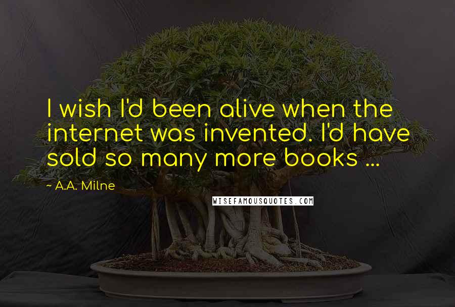 A.A. Milne Quotes: I wish I'd been alive when the internet was invented. I'd have sold so many more books ...