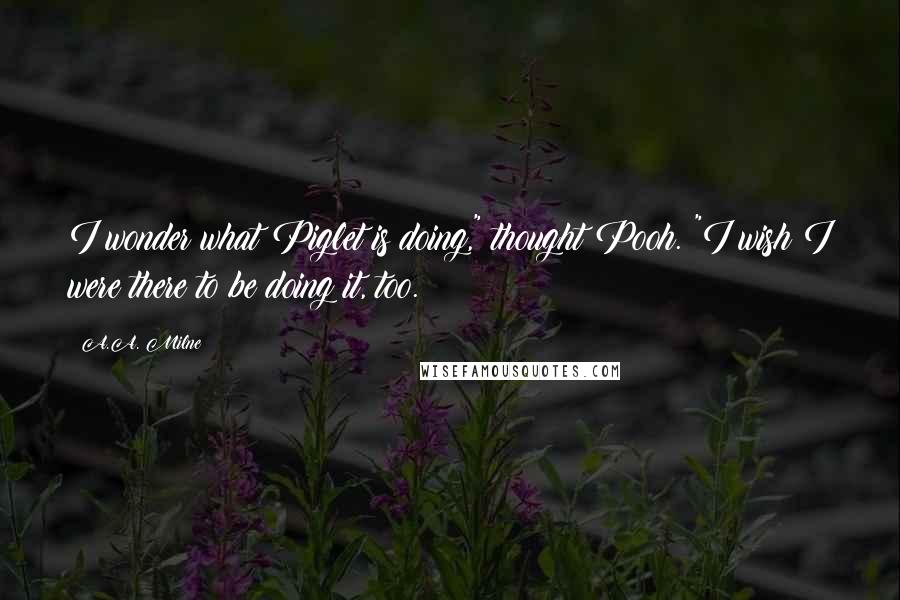 A.A. Milne Quotes: I wonder what Piglet is doing," thought Pooh. "I wish I were there to be doing it, too.