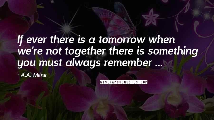 A.A. Milne Quotes: If ever there is a tomorrow when we're not together there is something you must always remember ...