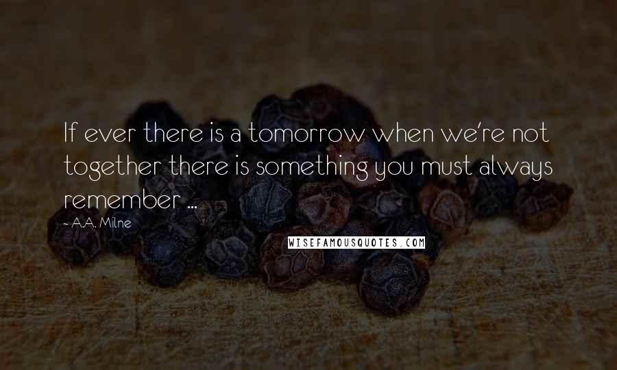 A.A. Milne Quotes: If ever there is a tomorrow when we're not together there is something you must always remember ...