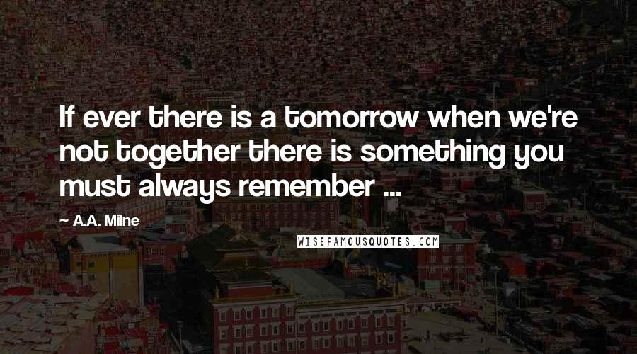 A.A. Milne Quotes: If ever there is a tomorrow when we're not together there is something you must always remember ...