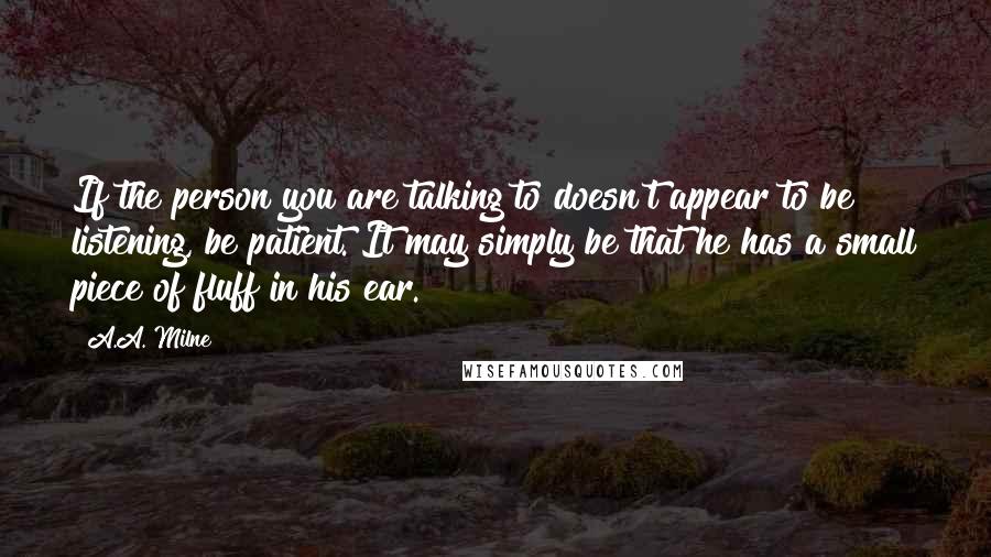 A.A. Milne Quotes: If the person you are talking to doesn't appear to be listening, be patient. It may simply be that he has a small piece of fluff in his ear.