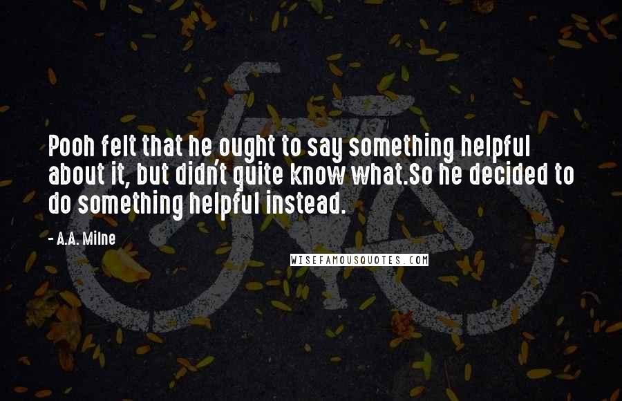 A.A. Milne Quotes: Pooh felt that he ought to say something helpful about it, but didn't quite know what.So he decided to do something helpful instead.