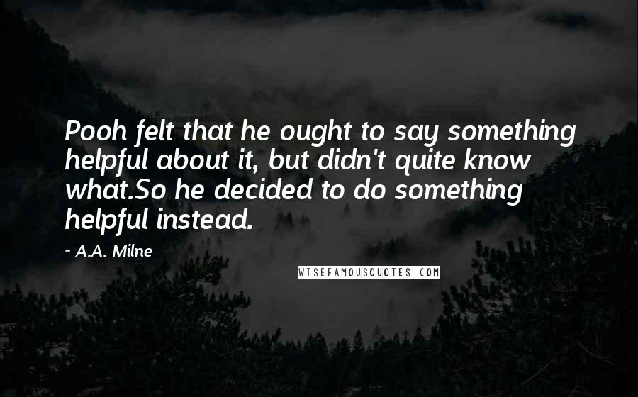 A.A. Milne Quotes: Pooh felt that he ought to say something helpful about it, but didn't quite know what.So he decided to do something helpful instead.