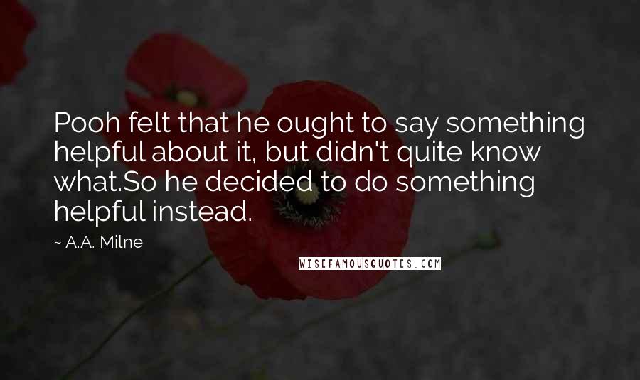 A.A. Milne Quotes: Pooh felt that he ought to say something helpful about it, but didn't quite know what.So he decided to do something helpful instead.