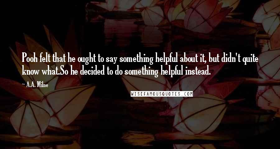 A.A. Milne Quotes: Pooh felt that he ought to say something helpful about it, but didn't quite know what.So he decided to do something helpful instead.