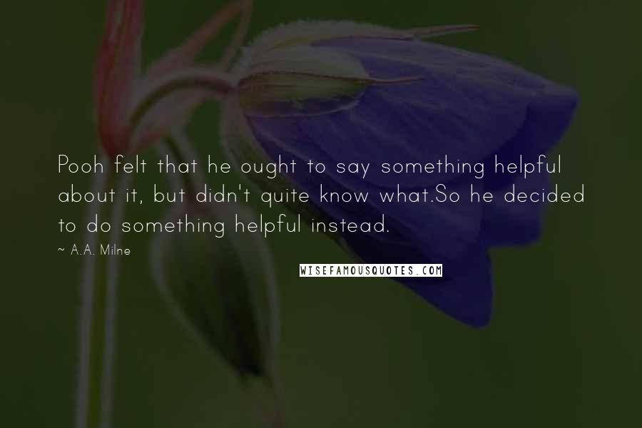 A.A. Milne Quotes: Pooh felt that he ought to say something helpful about it, but didn't quite know what.So he decided to do something helpful instead.