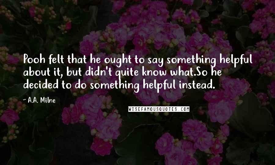 A.A. Milne Quotes: Pooh felt that he ought to say something helpful about it, but didn't quite know what.So he decided to do something helpful instead.