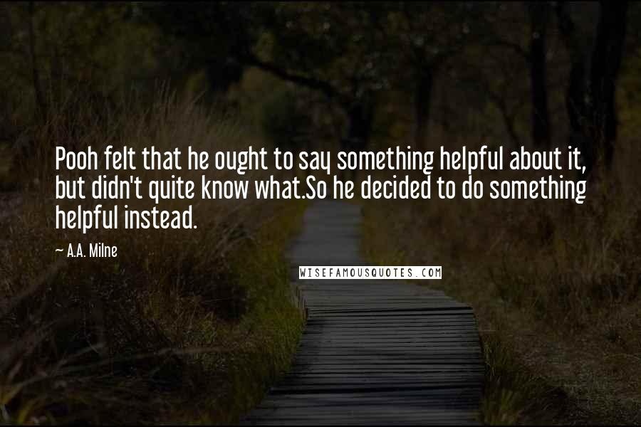 A.A. Milne Quotes: Pooh felt that he ought to say something helpful about it, but didn't quite know what.So he decided to do something helpful instead.