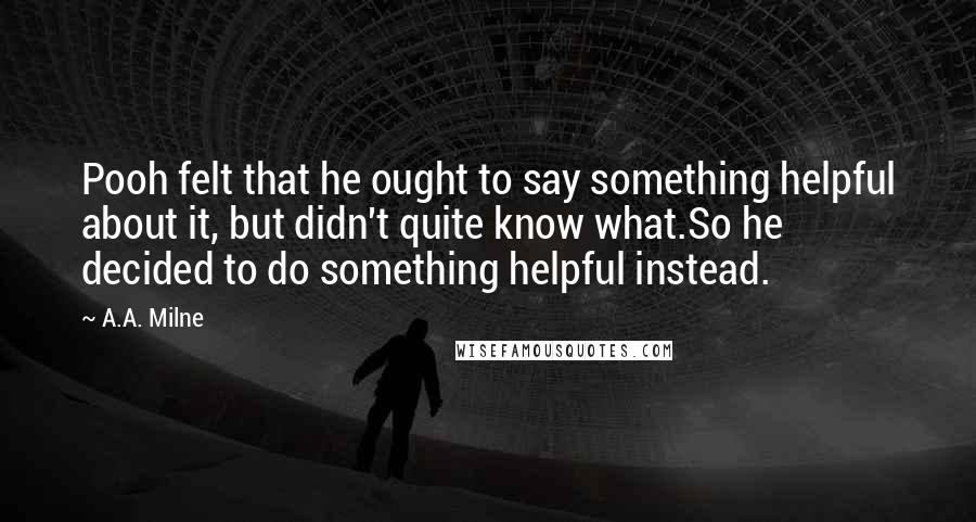 A.A. Milne Quotes: Pooh felt that he ought to say something helpful about it, but didn't quite know what.So he decided to do something helpful instead.