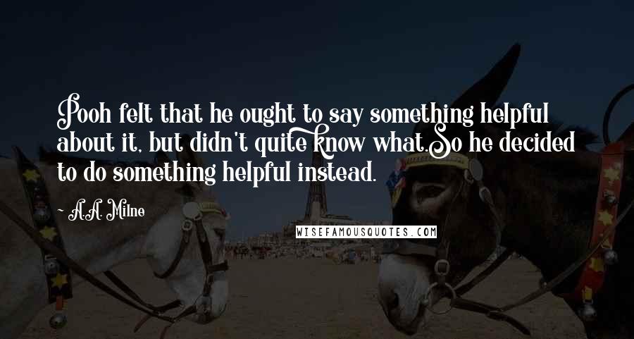 A.A. Milne Quotes: Pooh felt that he ought to say something helpful about it, but didn't quite know what.So he decided to do something helpful instead.