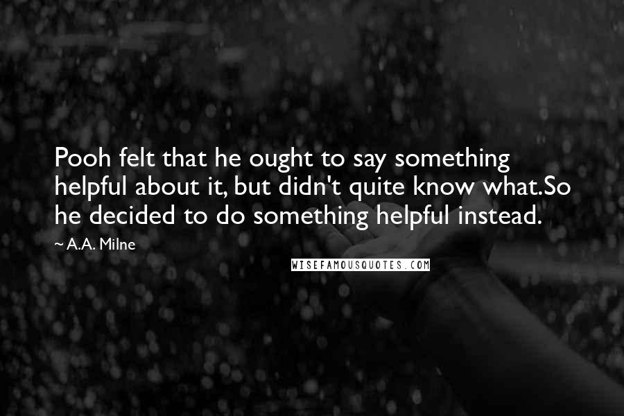 A.A. Milne Quotes: Pooh felt that he ought to say something helpful about it, but didn't quite know what.So he decided to do something helpful instead.