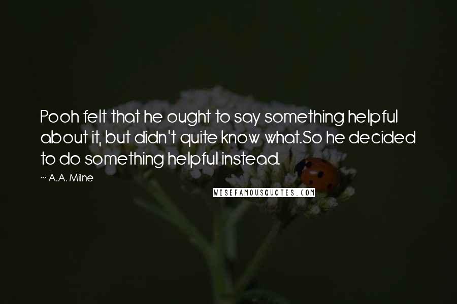 A.A. Milne Quotes: Pooh felt that he ought to say something helpful about it, but didn't quite know what.So he decided to do something helpful instead.
