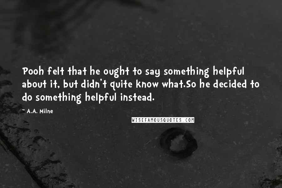 A.A. Milne Quotes: Pooh felt that he ought to say something helpful about it, but didn't quite know what.So he decided to do something helpful instead.
