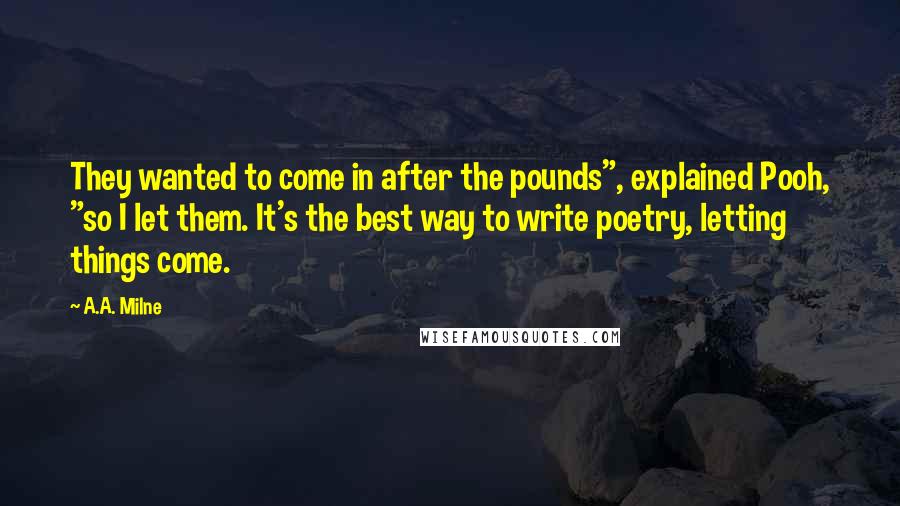 A.A. Milne Quotes: They wanted to come in after the pounds", explained Pooh, "so I let them. It's the best way to write poetry, letting things come.