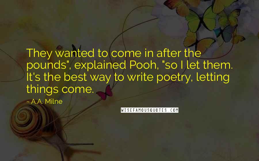 A.A. Milne Quotes: They wanted to come in after the pounds", explained Pooh, "so I let them. It's the best way to write poetry, letting things come.