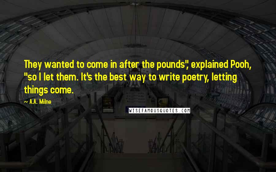 A.A. Milne Quotes: They wanted to come in after the pounds", explained Pooh, "so I let them. It's the best way to write poetry, letting things come.