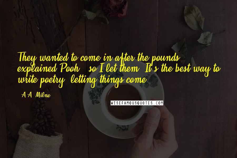 A.A. Milne Quotes: They wanted to come in after the pounds", explained Pooh, "so I let them. It's the best way to write poetry, letting things come.