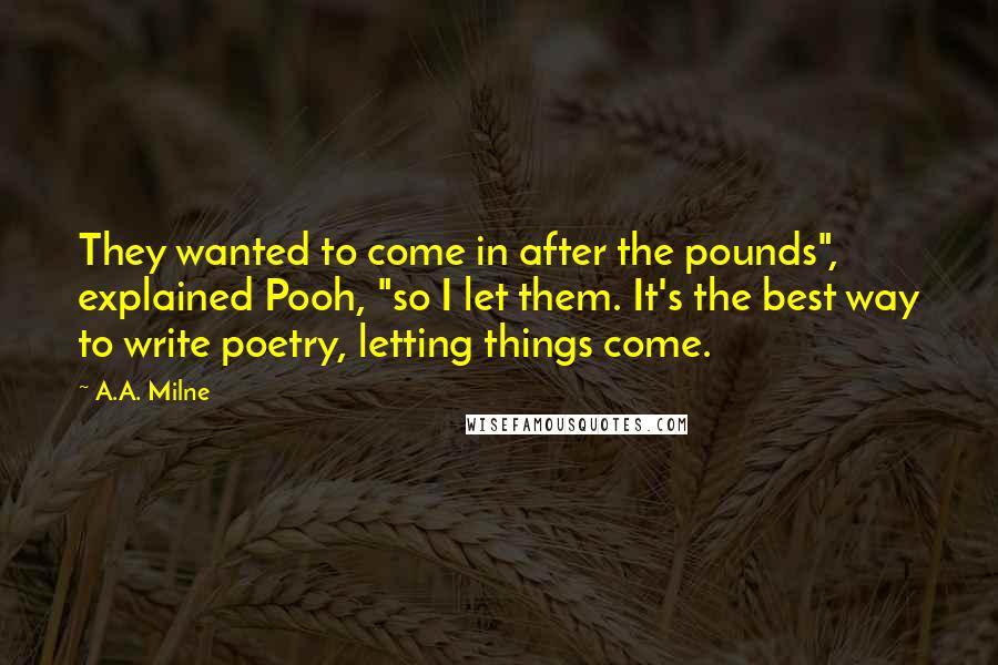 A.A. Milne Quotes: They wanted to come in after the pounds", explained Pooh, "so I let them. It's the best way to write poetry, letting things come.