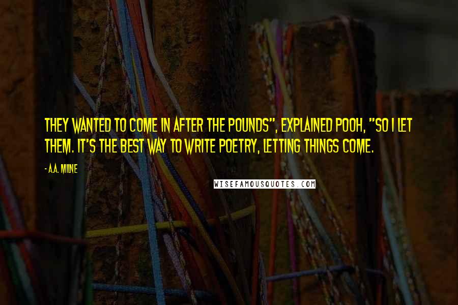 A.A. Milne Quotes: They wanted to come in after the pounds", explained Pooh, "so I let them. It's the best way to write poetry, letting things come.