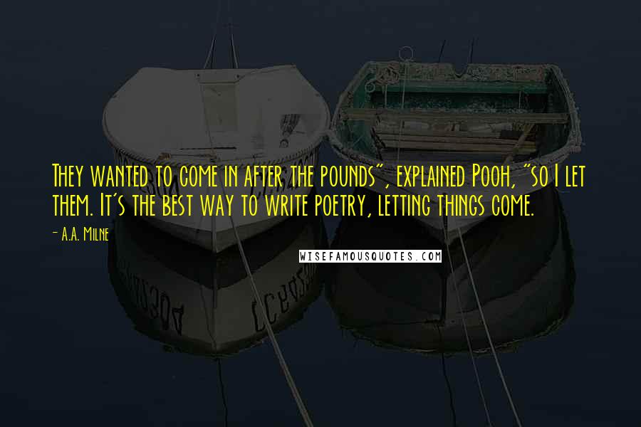 A.A. Milne Quotes: They wanted to come in after the pounds", explained Pooh, "so I let them. It's the best way to write poetry, letting things come.