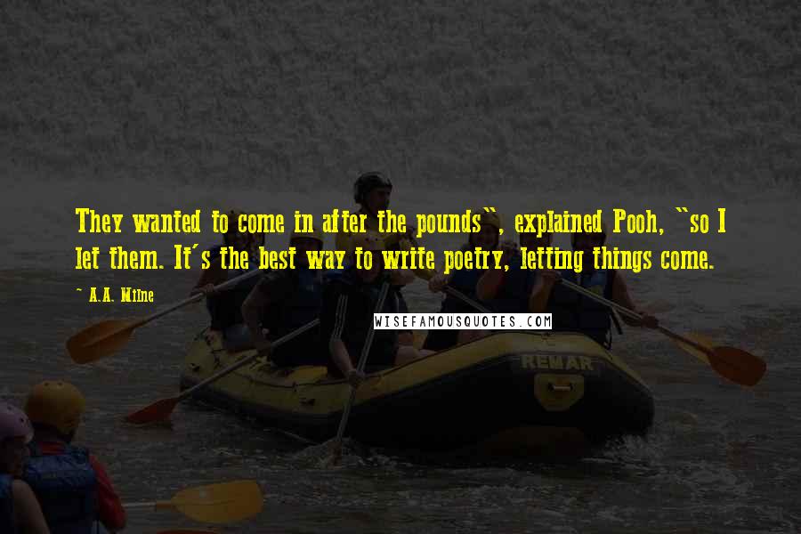 A.A. Milne Quotes: They wanted to come in after the pounds", explained Pooh, "so I let them. It's the best way to write poetry, letting things come.