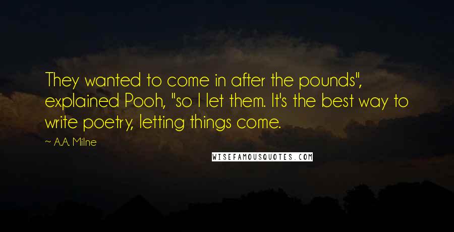 A.A. Milne Quotes: They wanted to come in after the pounds", explained Pooh, "so I let them. It's the best way to write poetry, letting things come.