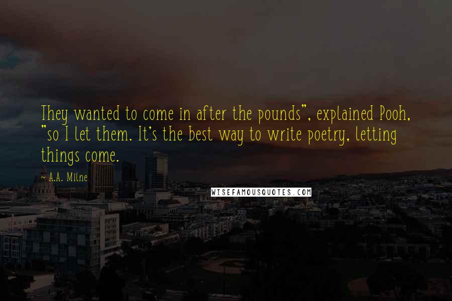 A.A. Milne Quotes: They wanted to come in after the pounds", explained Pooh, "so I let them. It's the best way to write poetry, letting things come.