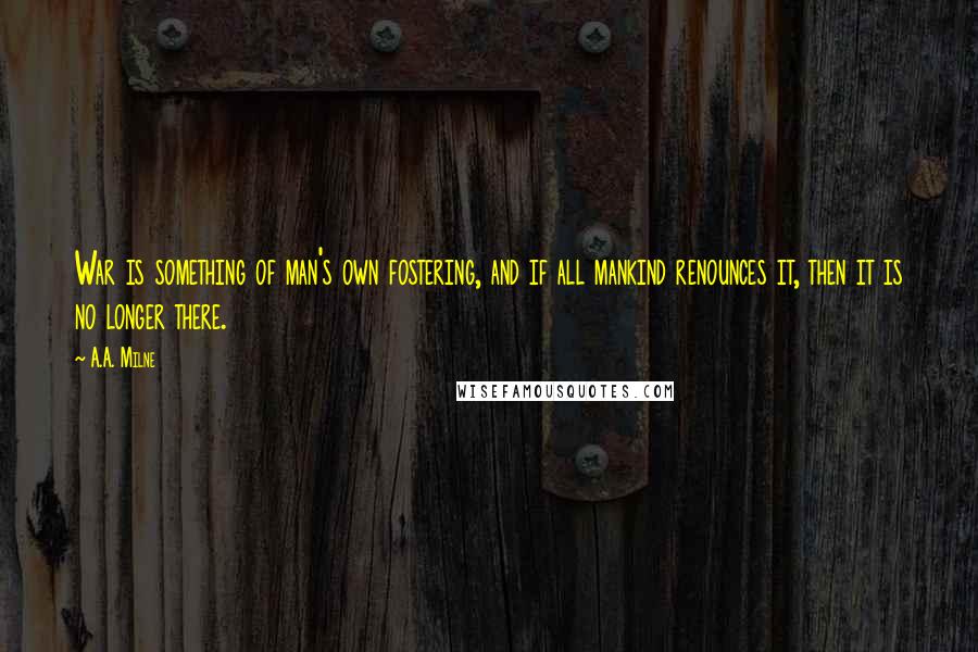 A.A. Milne Quotes: War is something of man's own fostering, and if all mankind renounces it, then it is no longer there.