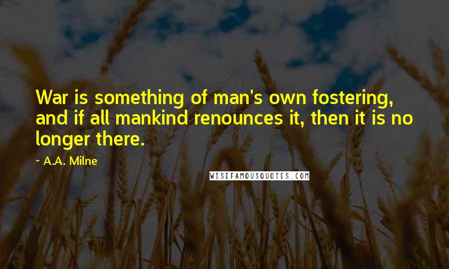 A.A. Milne Quotes: War is something of man's own fostering, and if all mankind renounces it, then it is no longer there.