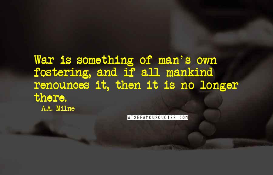 A.A. Milne Quotes: War is something of man's own fostering, and if all mankind renounces it, then it is no longer there.