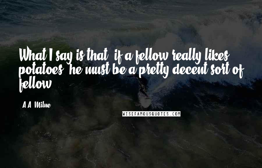 A.A. Milne Quotes: What I say is that, if a fellow really likes potatoes, he must be a pretty decent sort of fellow.