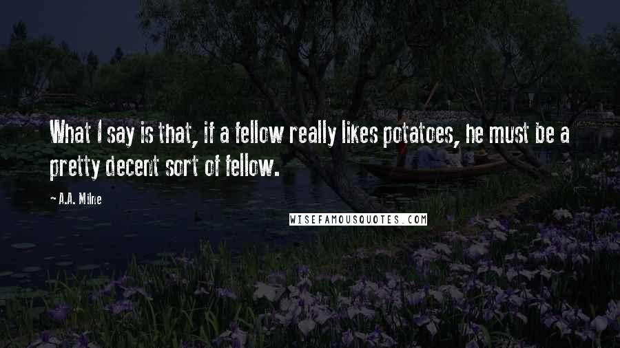 A.A. Milne Quotes: What I say is that, if a fellow really likes potatoes, he must be a pretty decent sort of fellow.