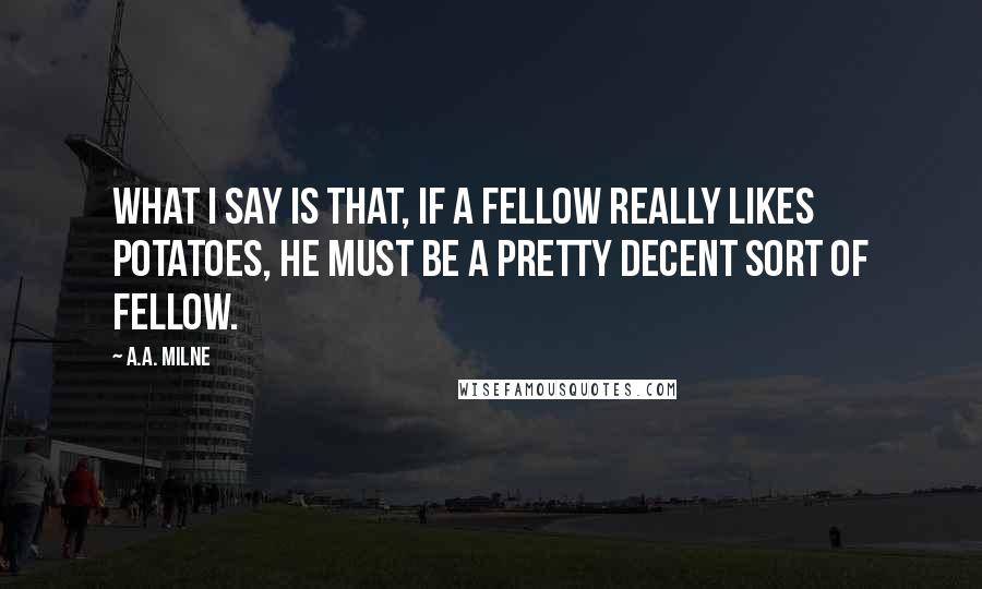 A.A. Milne Quotes: What I say is that, if a fellow really likes potatoes, he must be a pretty decent sort of fellow.