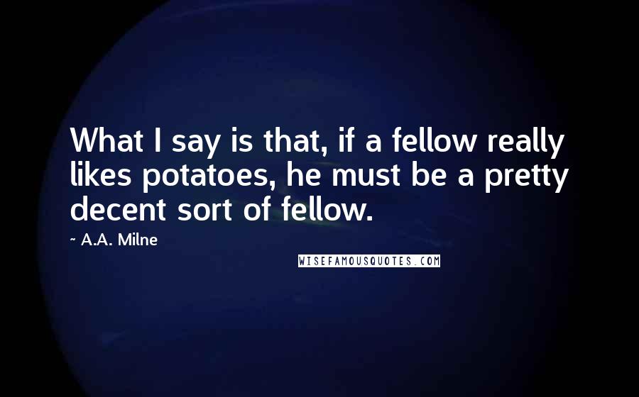A.A. Milne Quotes: What I say is that, if a fellow really likes potatoes, he must be a pretty decent sort of fellow.