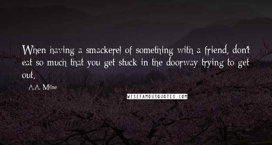 A.A. Milne Quotes: When having a smackerel of something with a friend, don't eat so much that you get stuck in the doorway trying to get out.