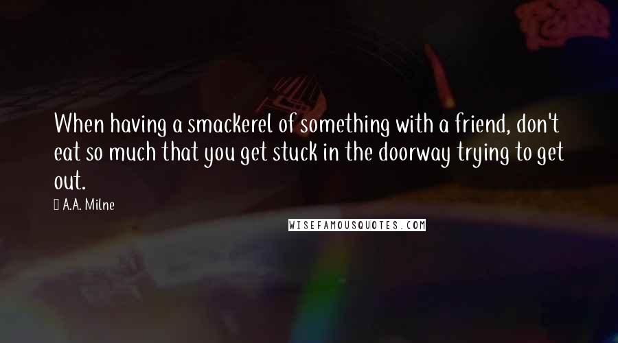 A.A. Milne Quotes: When having a smackerel of something with a friend, don't eat so much that you get stuck in the doorway trying to get out.